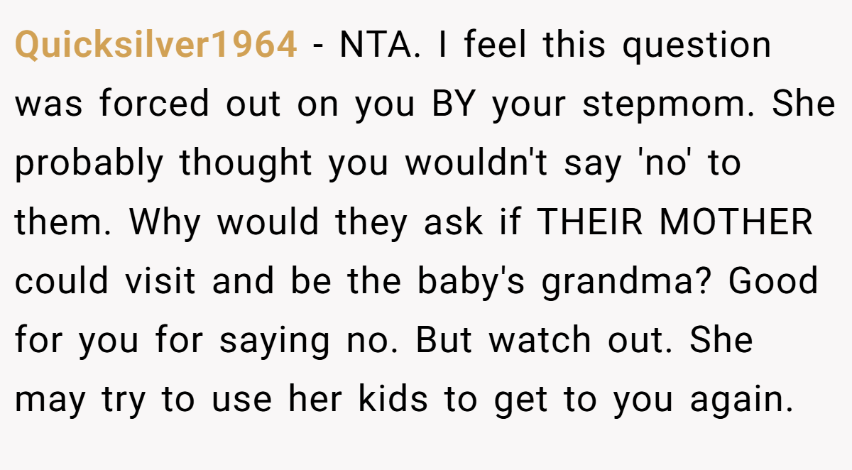 Quicksilver1964 − NTA. I feel this question was forced out on you BY your stepmom. She probably thought you wouldn't say 'no' to them. Why would they ask if THEIR MOTHER could visit and be the baby's grandma? Good for you for saying no. But watch out. She may try to use her kids to get to you again.