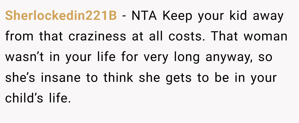 Sherlockedin221B − NTA Keep your kid away from that craziness at all costs. That woman wasn’t in your life for very long anyway, so she’s insane to think she gets to be in your child’s life.