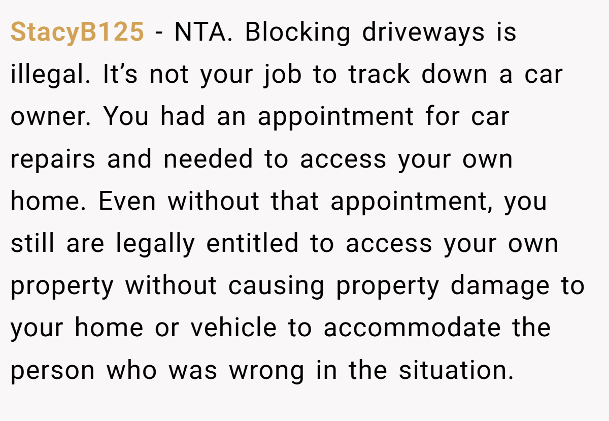StacyB125 − NTA. Blocking driveways is illegal. It’s not your job to track down a car owner. You had an appointment for car repairs and needed to access your own home. Even without that appointment, you still are legally entitled to access your own property without causing property damage to your home or vehicle to accommodate the person who was wrong in the situation.