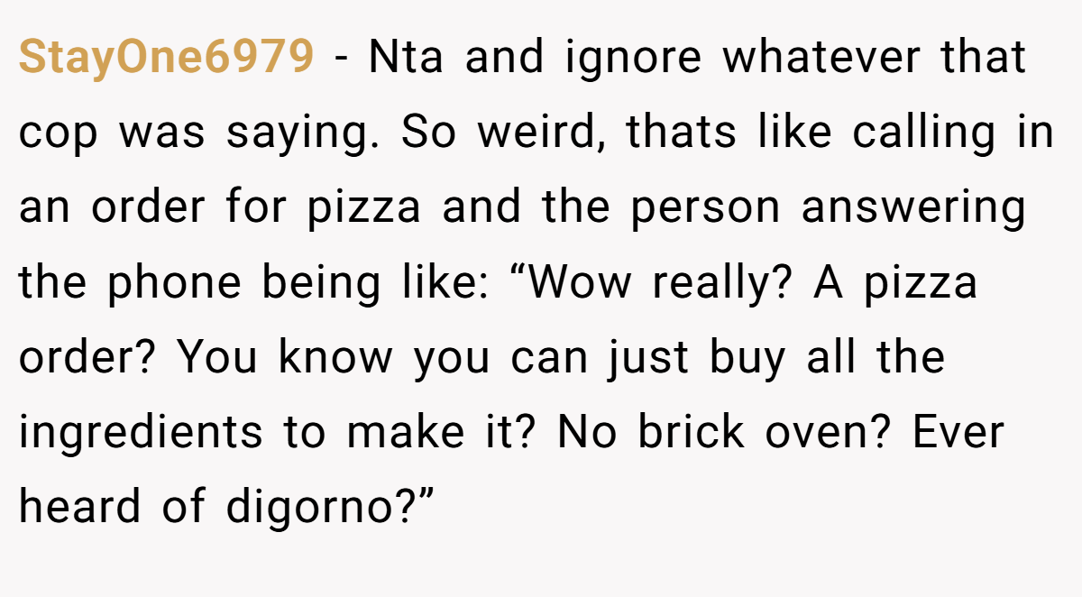 StayOne6979 − Nta and ignore whatever that cop was saying. So weird, thats like calling in an order for pizza and the person answering the phone being like: “Wow really? A pizza order? You know you can just buy all the ingredients to make it? No brick oven? Ever heard of digorno?”