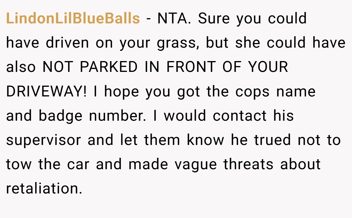 LindonLilBlueBalls − NTA. Sure you could have driven on your grass, but she could have also NOT PARKED IN FRONT OF YOUR DRIVEWAY! I hope you got the cops name and badge number. I would contact his supervisor and let them know he trued not to tow the car and made vague threats about retaliation.