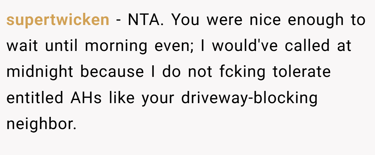 supertwicken − NTA. You were nice enough to wait until morning even; I would've called at midnight because I do not fcking tolerate entitled AHs like your driveway-blocking neighbor.