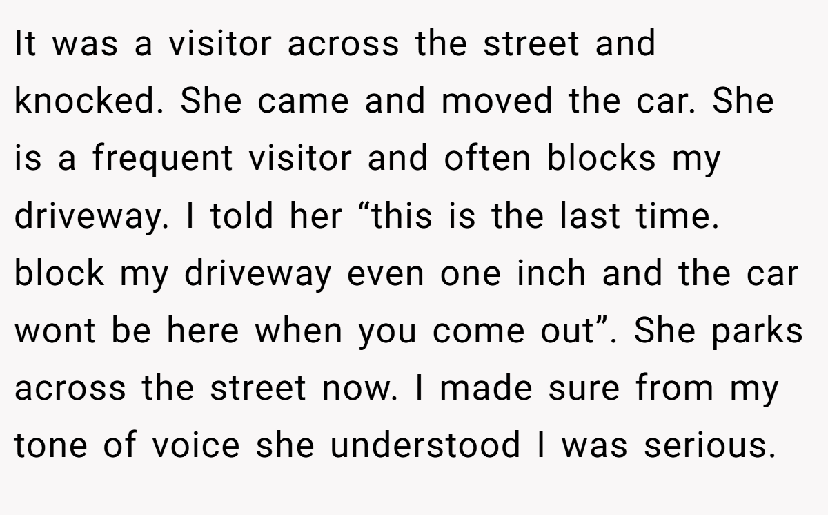 It was a visitor across the street and knocked. She came and moved the car. She is a frequent visitor and often blocks my driveway. I told her “this is the last time. block my driveway even one inch and the car wont be here when you come out”. She parks across the street now. I made sure from my tone of voice she understood I was serious.