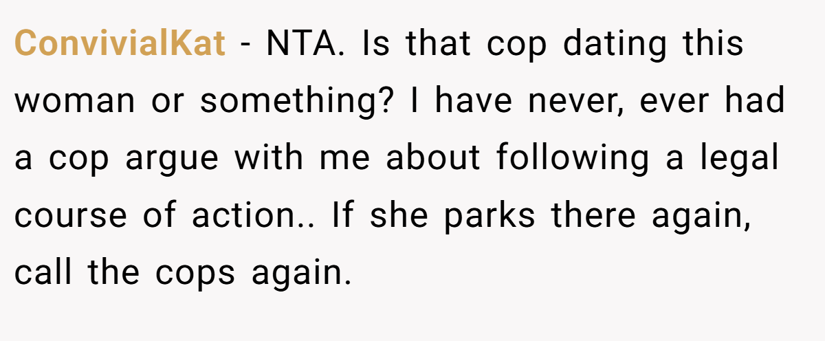 ConvivialKat − NTA. Is that cop dating this woman or something? I have never, ever had a cop argue with me about following a legal course of action.. If she parks there again, call the cops again.