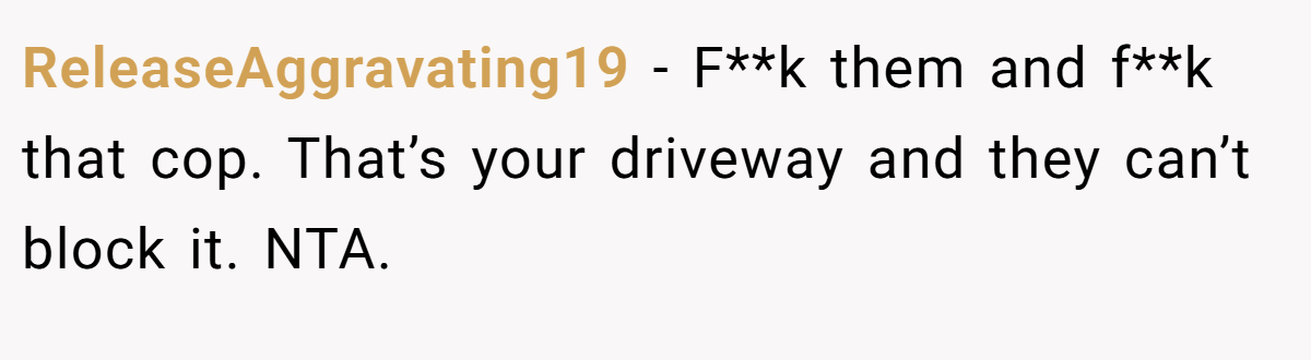 ReleaseAggravating19 − F**k them and f**k that cop. That’s your driveway and they can’t block it. NTA.