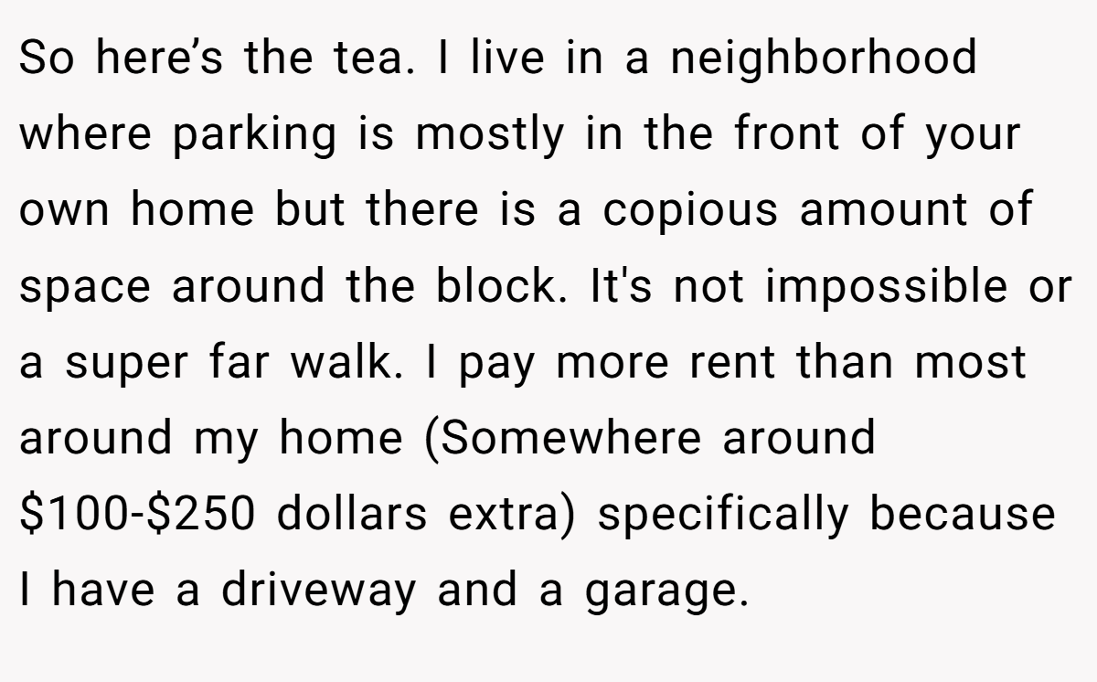 So here’s the tea. I live in a neighborhood where parking is mostly in the front of your own home but there is a copious amount of space around the block. It's not impossible or a super far walk. I pay more rent than most around my home (Somewhere around $100-$250 dollars extra) specifically because I have a driveway and a garage.