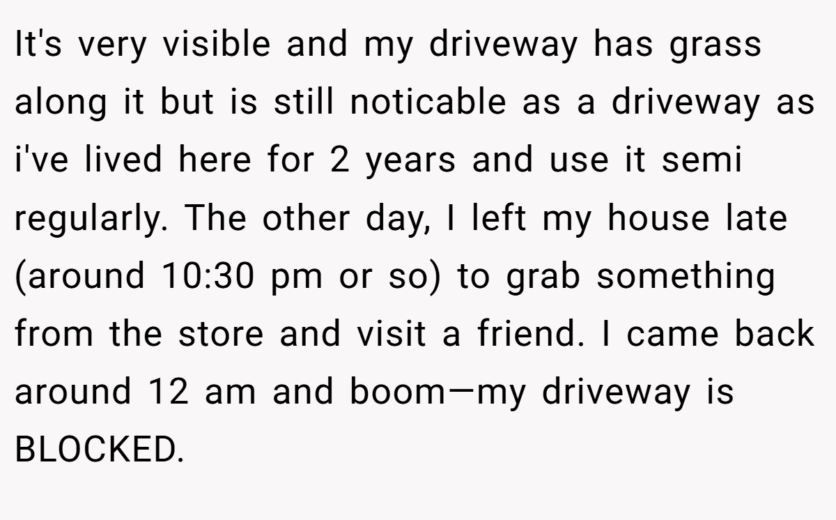 It's very visible and my driveway has grass along it but is still noticable as a driveway as i've lived here for 2 years and use it semi regularly. The other day, I left my house late (around 10:30 pm or so) to grab something from the store and visit a friend. I came back around 12 am and boom—my driveway is BLOCKED.