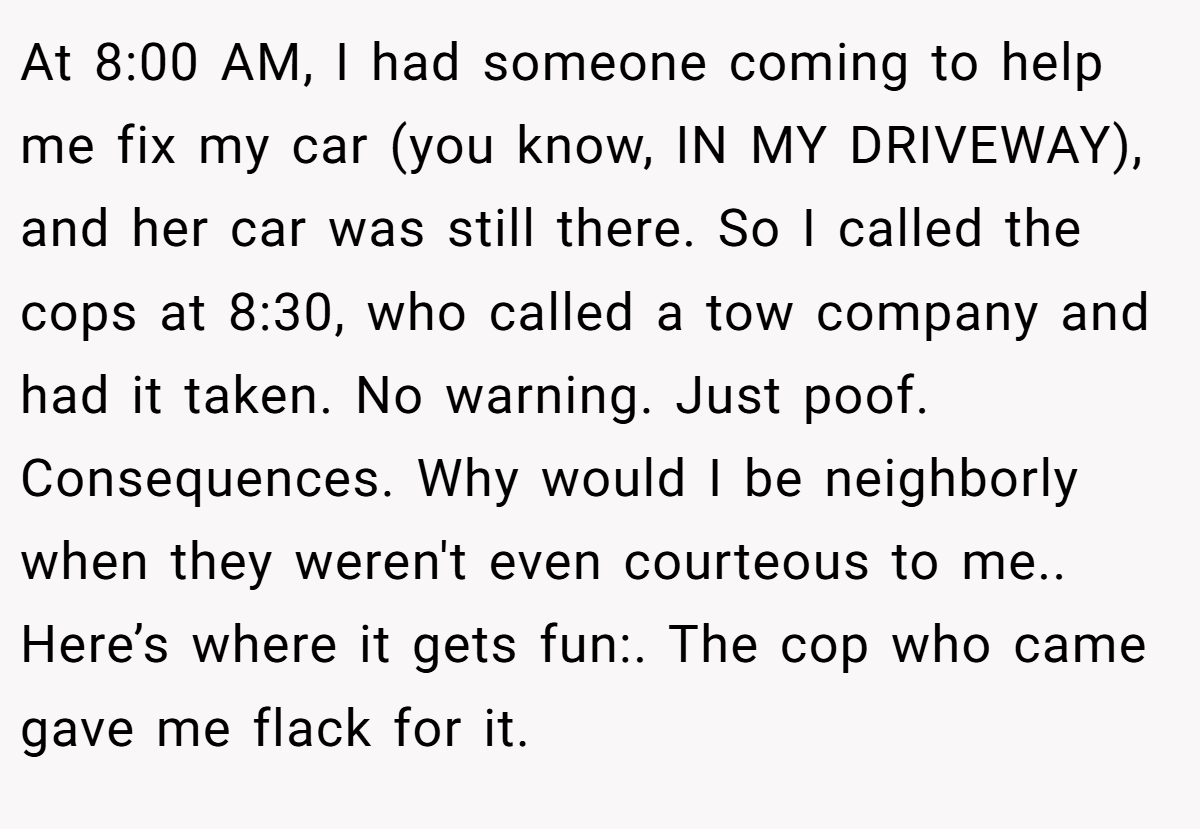 At 8:00 AM, I had someone coming to help me fix my car (you know, IN MY DRIVEWAY), and her car was still there. So I called the cops at 8:30, who called a tow company and had it taken. No warning. Just poof. Consequences. Why would I be neighborly when they weren't even courteous to me.. Here’s where it gets fun:. The cop who came gave me flack for it.