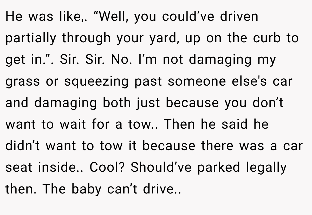 He was like,. “Well, you could’ve driven partially through your yard, up on the curb to get in.”. Sir. Sir. No. I’m not damaging my grass or squeezing past someone else's car and damaging both just because you don’t want to wait for a tow.. Then he said he didn’t want to tow it because there was a car seat inside.. Cool? Should’ve parked legally then. The baby can’t drive..