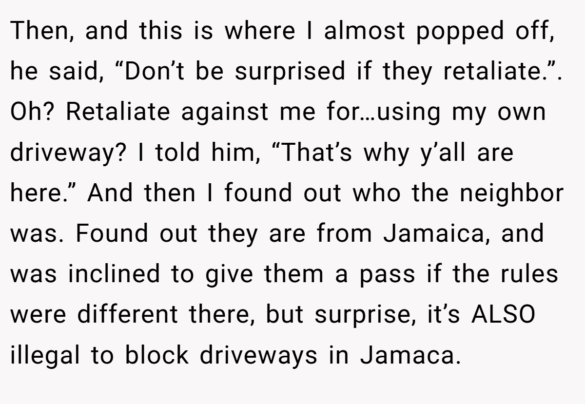 Then, and this is where I almost popped off, he said, “Don’t be surprised if they retaliate.”. Oh? Retaliate against me for…using my own driveway? I told him, “That’s why y’all are here.” And then I found out who the neighbor was. Found out they are from Jamaica, and was inclined to give them a pass if the rules were different there, but surprise, it’s ALSO illegal to block driveways in Jamaca.