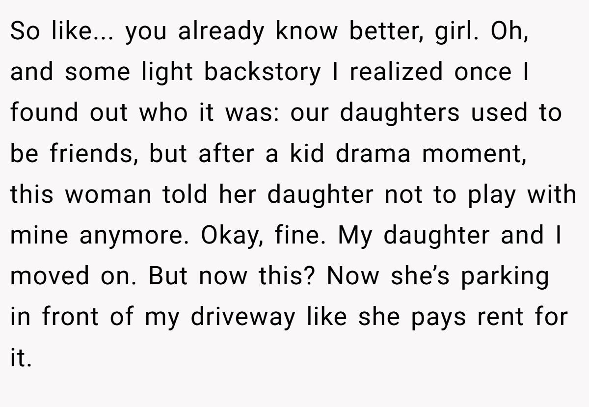 So like... you already know better, girl. Oh, and some light backstory I realized once I found out who it was: our daughters used to be friends, but after a kid drama moment, this woman told her daughter not to play with mine anymore. Okay, fine. My daughter and I moved on. But now this? Now she’s parking in front of my driveway like she pays rent for it.