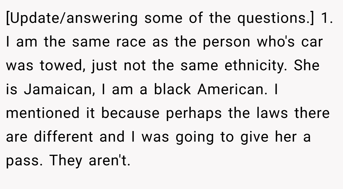 [Update/answering some of the questions.] 1. I am the same race as the person who's car was towed, just not the same ethnicity. She is Jamaican, I am a black American. I mentioned it because perhaps the laws there are different and I was going to give her a pass. They aren't.