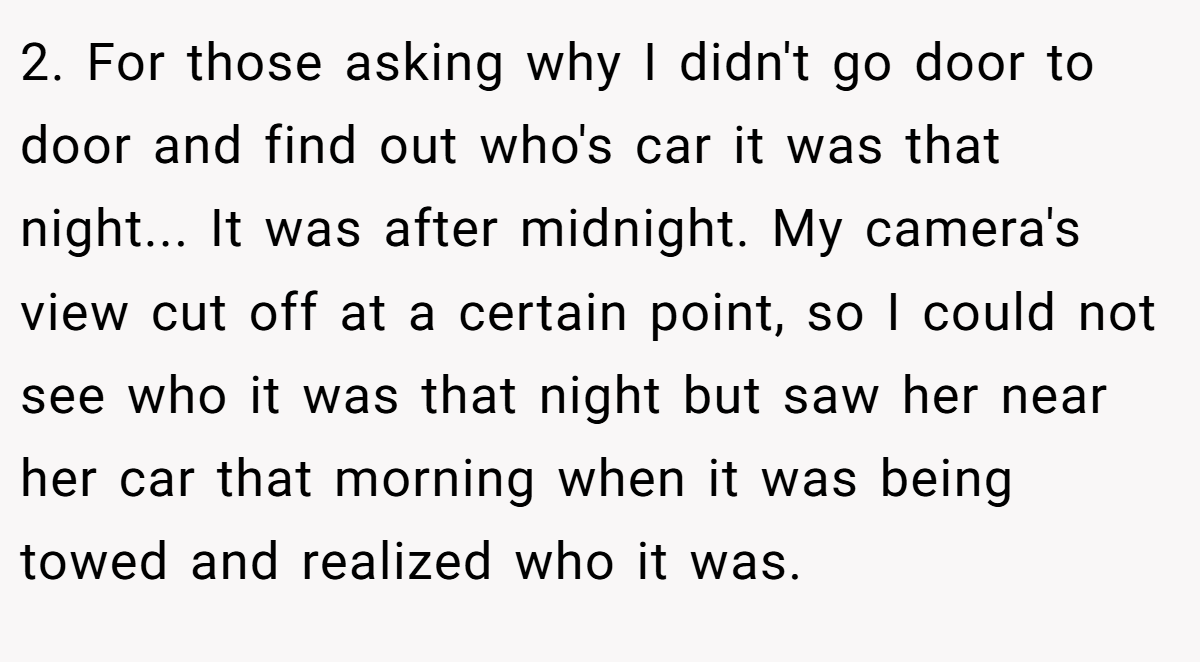 2. For those asking why I didn't go door to door and find out who's car it was that night... It was after midnight. My camera's view cut off at a certain point, so I could not see who it was that night but saw her near her car that morning when it was being towed and realized who it was.
