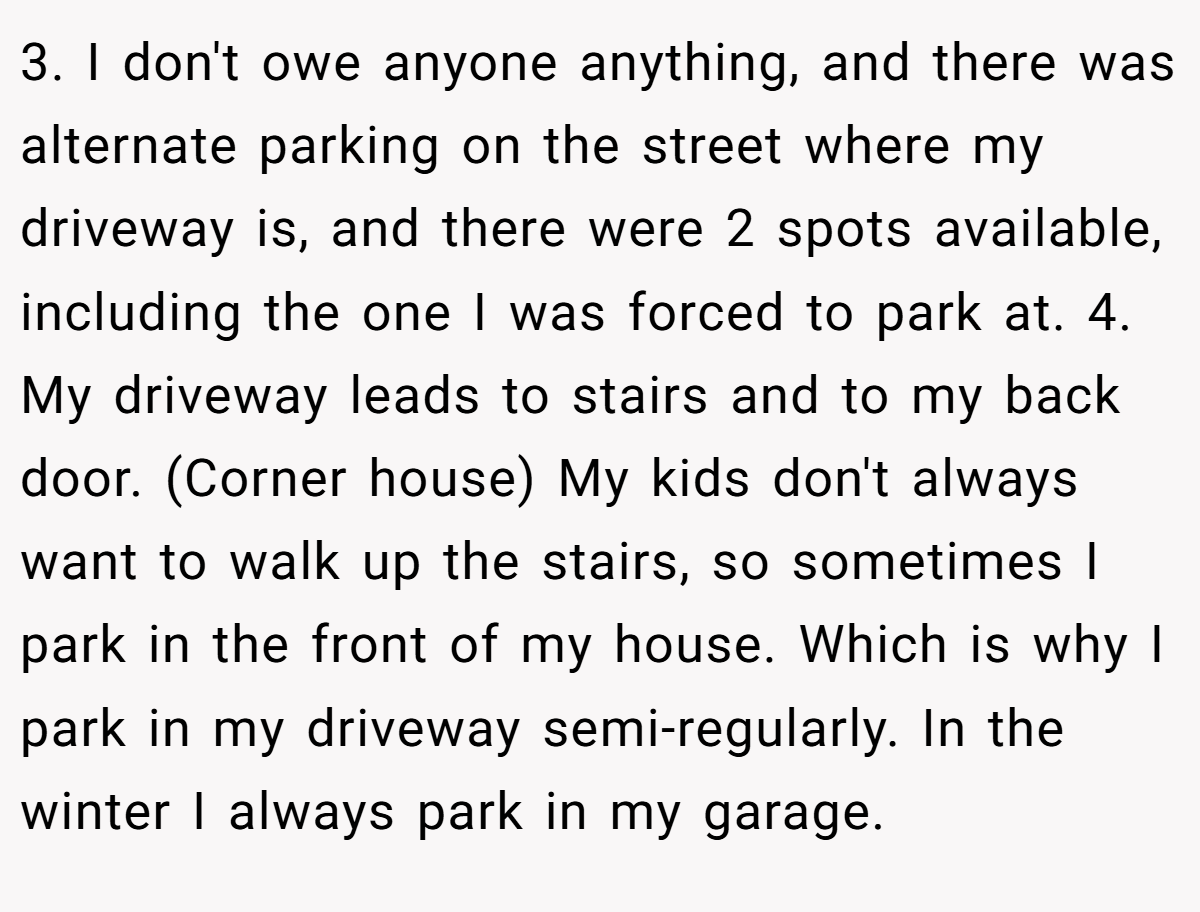 3. I don't owe anyone anything, and there was alternate parking on the street where my driveway is, and there were 2 spots available, including the one I was forced to park at. 4. My driveway leads to stairs and to my back door. (Corner house) My kids don't always want to walk up the stairs, so sometimes I park in the front of my house. Which is why I park in my driveway semi-regularly. In the winter I always park in my garage.