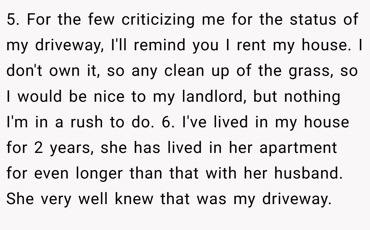 5. For the few criticizing me for the status of my driveway, I'll remind you I rent my house. I don't own it, so any clean up of the grass, so I would be nice to my landlord, but nothing I'm in a rush to do. 6. I've lived in my house for 2 years, she has lived in her apartment for even longer than that with her husband. She very well knew that was my driveway.