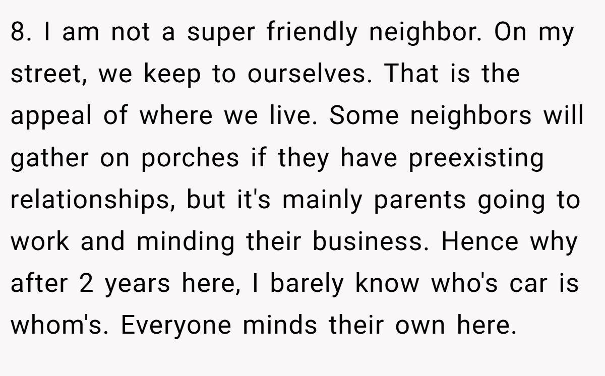 8. I am not a super friendly neighbor. On my street, we keep to ourselves. That is the appeal of where we live. Some neighbors will gather on porches if they have preexisting relationships, but it's mainly parents going to work and minding their business. Hence why after 2 years here, I barely know who's car is whom's. Everyone minds their own here.