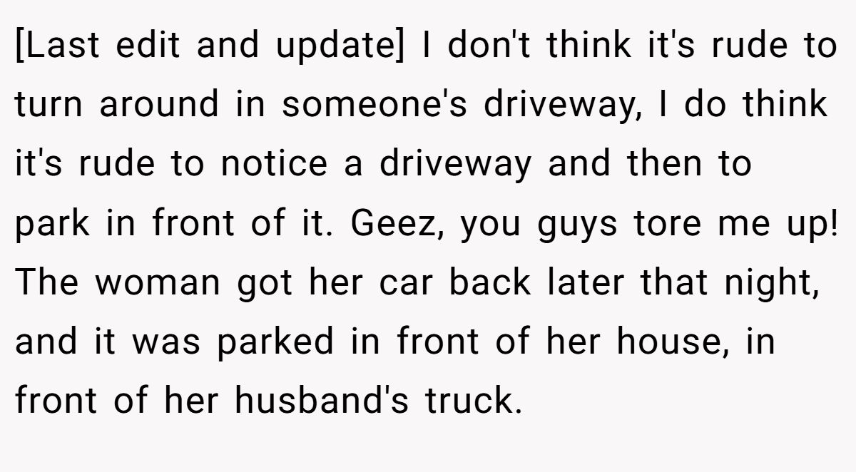 [Last edit and update] I don't think it's rude to turn around in someone's driveway, I do think it's rude to notice a driveway and then to park in front of it. Geez, you guys tore me up! The woman got her car back later that night, and it was parked in front of her house, in front of her husband's truck.
