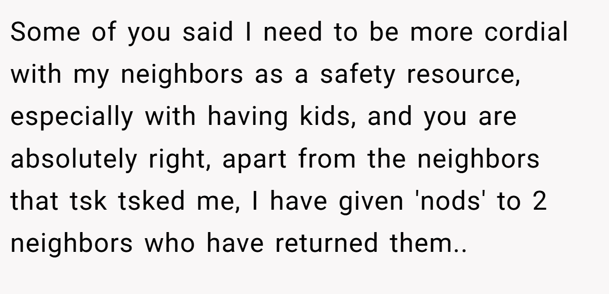 Some of you said I need to be more cordial with my neighbors as a safety resource, especially with having kids, and you are absolutely right, apart from the neighbors that tsk tsked me, I have given 'nods' to 2 neighbors who have returned them..