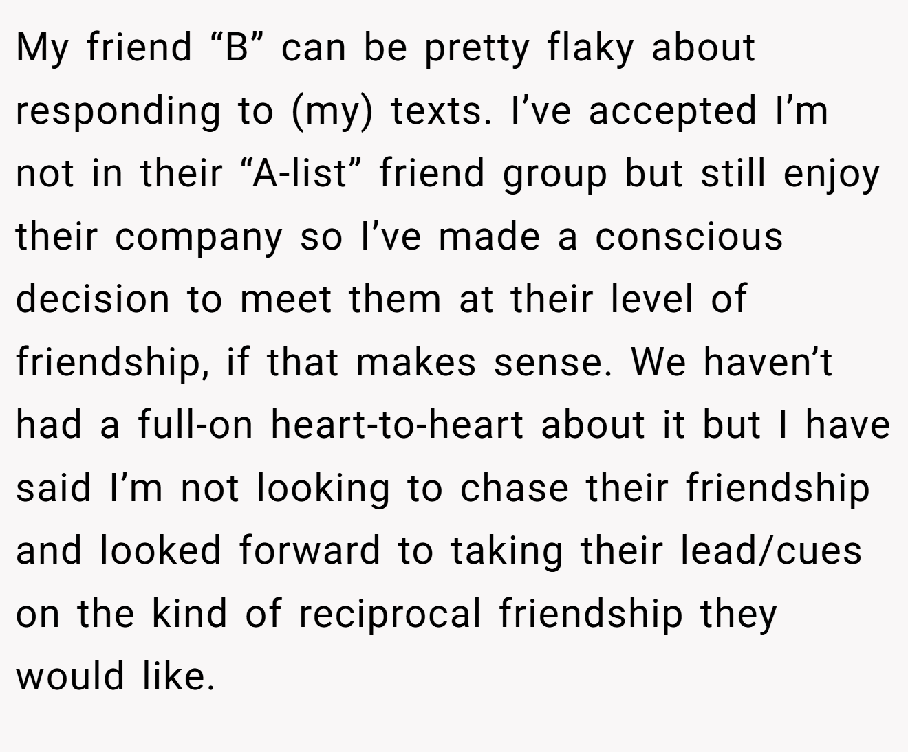 My friend “B” can be pretty flaky about responding to (my) texts. I’ve accepted I’m not in their “A-list” friend group but still enjoy their company so I’ve made a conscious decision to meet them at their level of friendship, if that makes sense. We haven’t had a full-on heart-to-heart about it but I have said I’m not looking to chase their friendship and looked forward to taking their lead/cues on the kind of reciprocal friendship they would like.