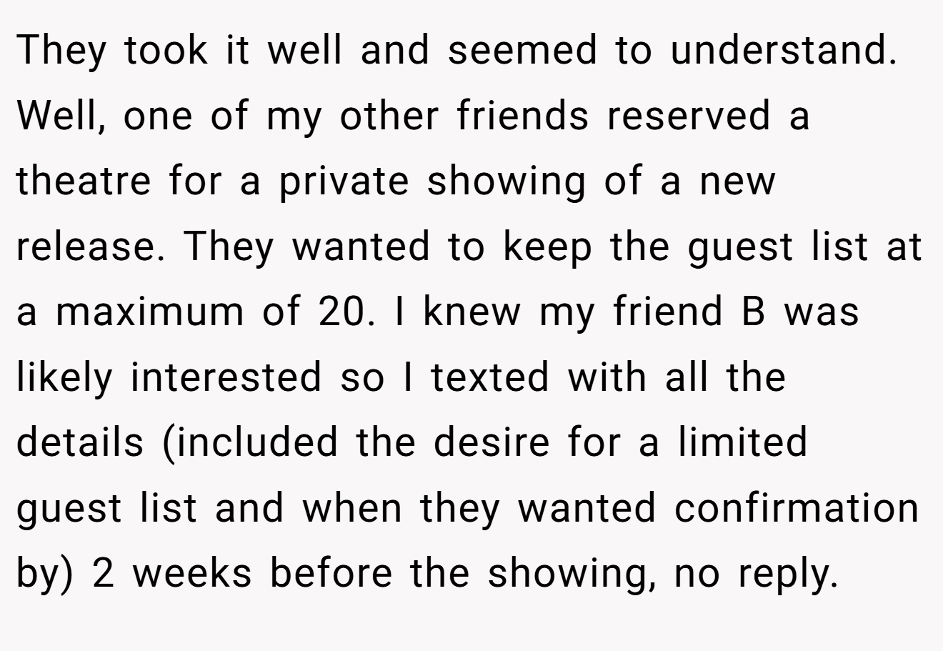 They took it well and seemed to understand. Well, one of my other friends reserved a theatre for a private showing of a new release. They wanted to keep the guest list at a maximum of 20. I knew my friend B was likely interested so I texted with all the details (included the desire for a limited guest list and when they wanted confirmation by) 2 weeks before the showing, no reply.