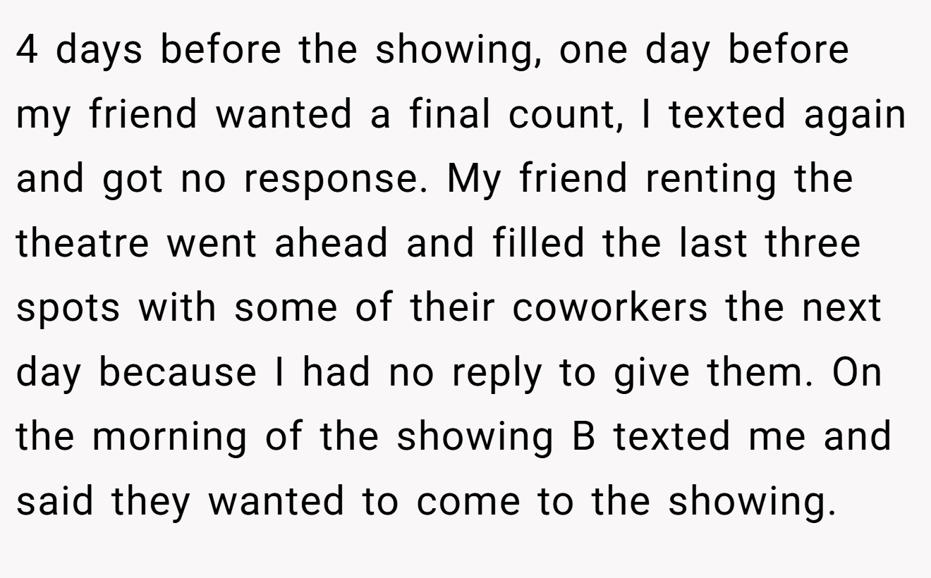 4 days before the showing, one day before my friend wanted a final count, I texted again and got no response. My friend renting the theatre went ahead and filled the last three spots with some of their coworkers the next day because I had no reply to give them. On the morning of the showing B texted me and said they wanted to come to the showing.