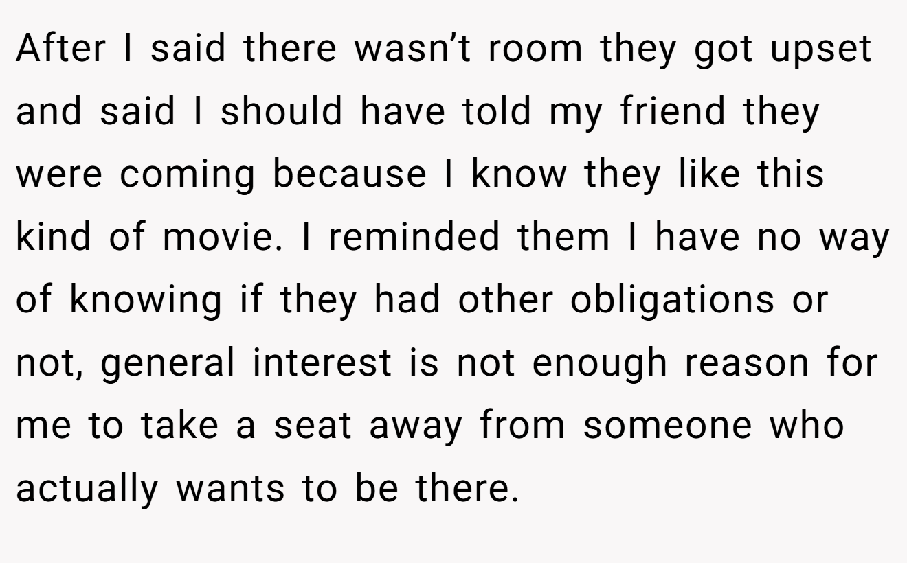 After I said there wasn’t room they got upset and said I should have told my friend they were coming because I know they like this kind of movie. I reminded them I have no way of knowing if they had other obligations or not, general interest is not enough reason for me to take a seat away from someone who actually wants to be there.