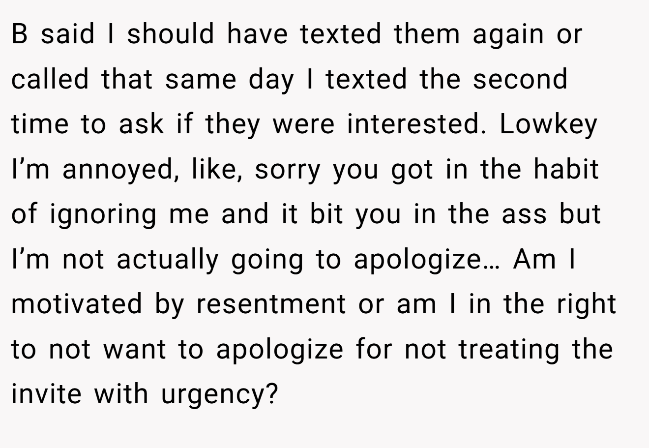 B said I should have texted them again or called that same day I texted the second time to ask if they were interested. Lowkey I’m annoyed, like, sorry you got in the habit of ignoring me and it bit you in the ass but I’m not actually going to apologize… Am I motivated by resentment or am I in the right to not want to apologize for not treating the invite with urgency?