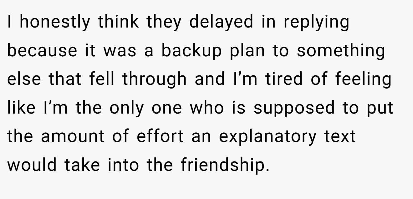 I honestly think they delayed in replying because it was a backup plan to something else that fell through and I’m tired of feeling like I’m the only one who is supposed to put the amount of effort an explanatory text would take into the friendship.