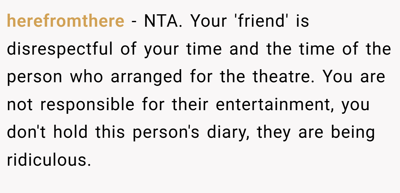 herefromthere − NTA. Your 'friend' is disrespectful of your time and the time of the person who arranged for the theatre. You are not responsible for their entertainment, you don't hold this person's diary, they are being ridiculous.