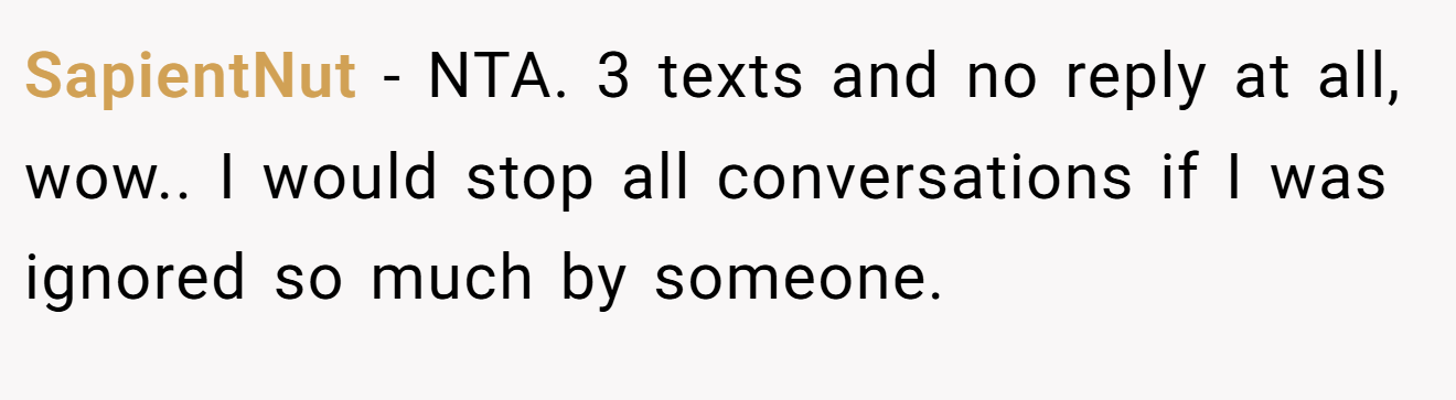 SapientNut − NTA. 3 texts and no reply at all, wow.. I would stop all conversations if I was ignored so much by someone.