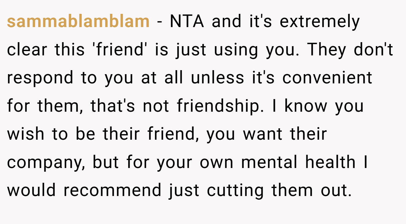 sammablamblam − NTA and it's extremely clear this 'friend' is just using you. They don't respond to you at all unless it's convenient for them, that's not friendship. I know you wish to be their friend, you want their company, but for your own mental health I would recommend just cutting them out.