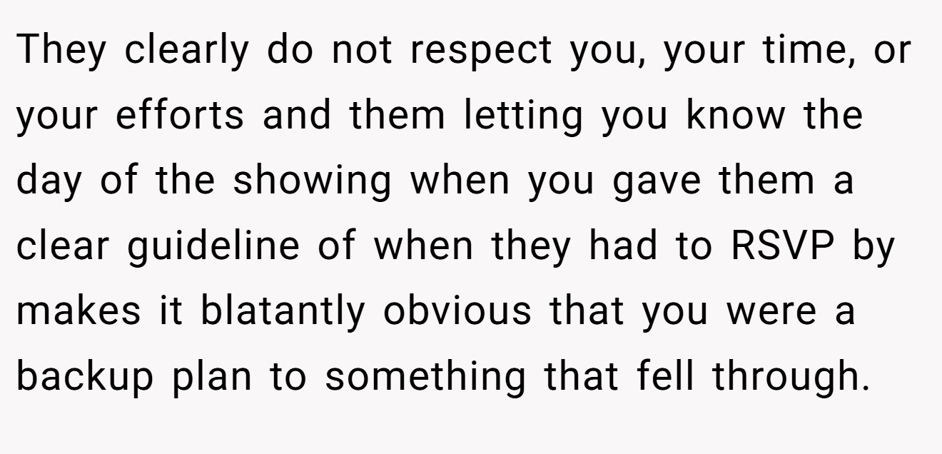 They clearly do not respect you, your time, or your efforts and them letting you know the day of the showing when you gave them a clear guideline of when they had to RSVP by makes it blatantly obvious that you were a backup plan to something that fell through.
