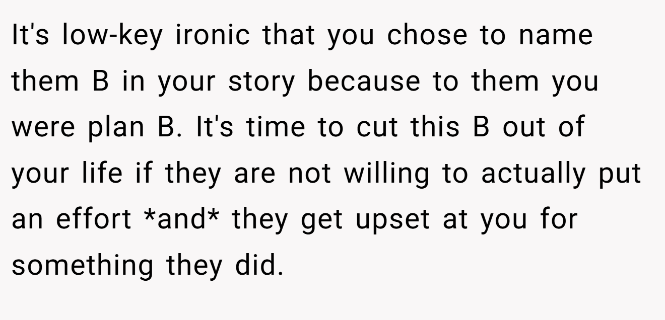 It's low-key ironic that you chose to name them B in your story because to them you were plan B. It's time to cut this B out of your life if they are not willing to actually put an effort *and* they get upset at you for something they did.