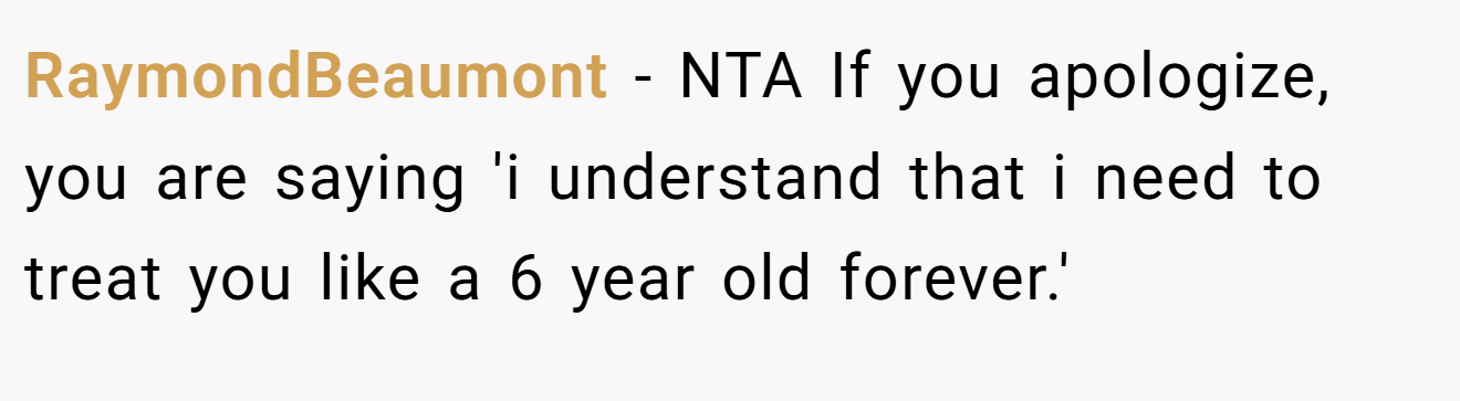 RaymondBeaumont − NTA If you apologize, you are saying 'i understand that i need to treat you like a 6 year old forever.'