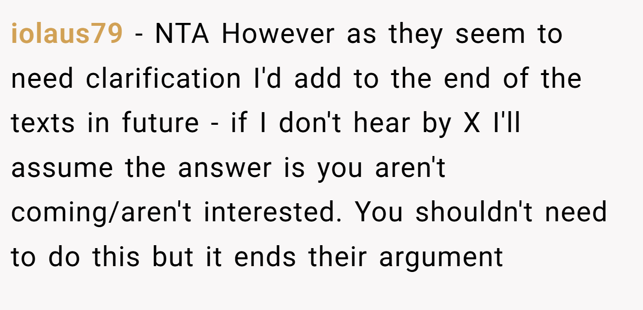 iolaus79 − NTA However as they seem to need clarification I'd add to the end of the texts in future - if I don't hear by X I'll assume the answer is you aren't coming/aren't interested. You shouldn't need to do this but it ends their argument