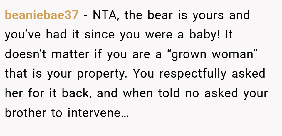 beaniebae37 − NTA, the bear is yours and you’ve had it since you were a baby! It doesn’t matter if you are a “grown woman” that is your property. You respectfully asked her for it back, and when told no asked your brother to intervene…