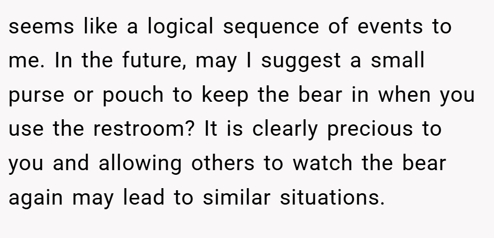 seems like a logical sequence of events to me. In the future, may I suggest a small purse or pouch to keep the bear in when you use the restroom? It is clearly precious to you and allowing others to watch the bear again may lead to similar situations.