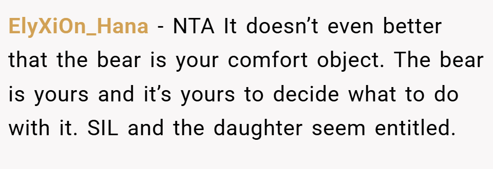 ElyXiOn_Hana − NTA It doesn’t even better that the bear is your comfort object. The bear is yours and it’s yours to decide what to do with it. SIL and the daughter seem entitled.