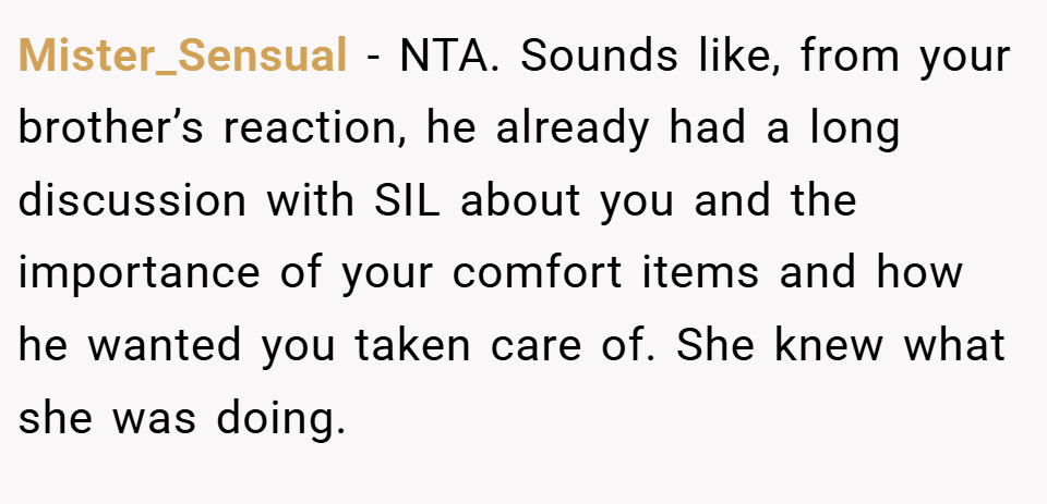 Mister_Sensual − NTA. Sounds like, from your brother’s reaction, he already had a long discussion with SIL about you and the importance of your comfort items and how he wanted you taken care of. She knew what she was doing.