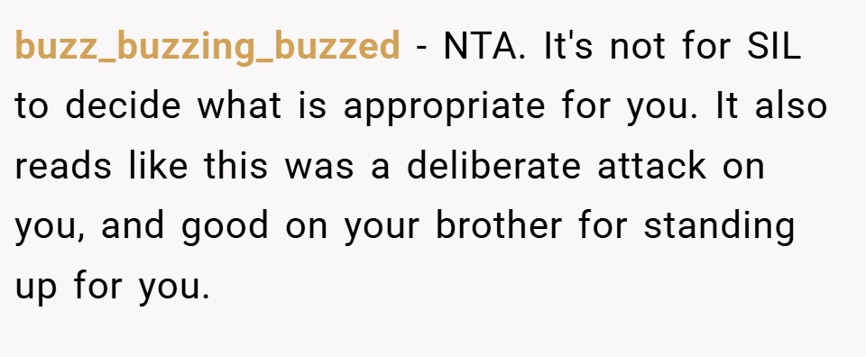 buzz_buzzing_buzzed − NTA. It's not for SIL to decide what is appropriate for you. It also reads like this was a deliberate attack on you, and good on your brother for standing up for you.