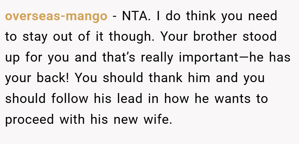 overseas-mango − NTA. I do think you need to stay out of it though. Your brother stood up for you and that’s really important—he has your back! You should thank him and you should follow his lead in how he wants to proceed with his new wife.