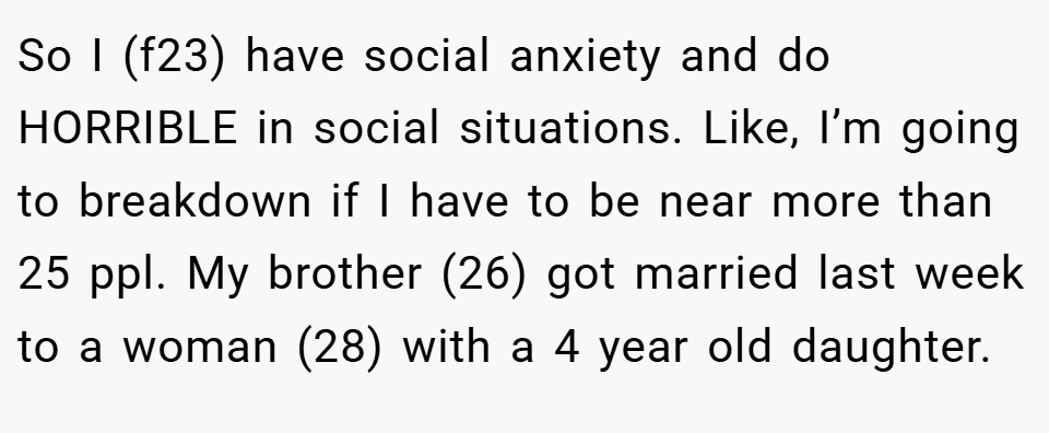 So I (f23) have social anxiety and do HORRIBLE in social situations. Like, I’m going to breakdown if I have to be near more than 25 ppl. My brother (26) got married last week to a woman (28) with a 4 year old daughter.
