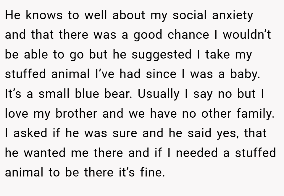 He knows to well about my social anxiety and that there was a good chance I wouldn’t be able to go but he suggested I take my stuffed animal I’ve had since I was a baby. It’s a small blue bear. Usually I say no but I love my brother and we have no other family. I asked if he was sure and he said yes, that he wanted me there and if I needed a stuffed animal to be there it’s fine.