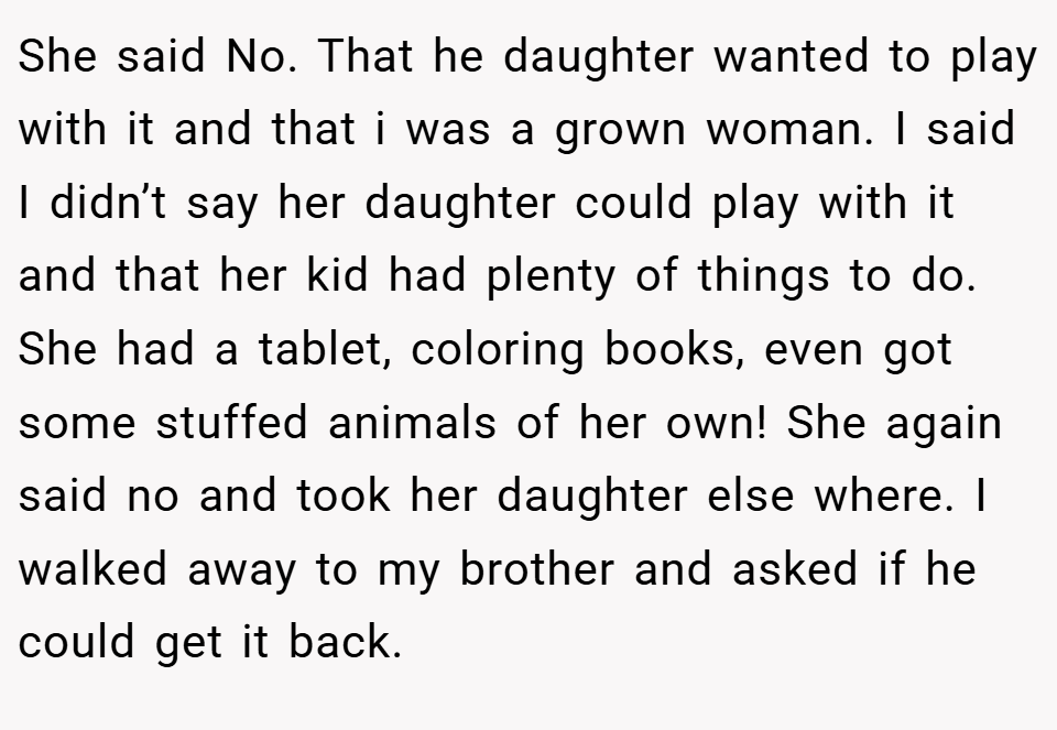 She said No. That he daughter wanted to play with it and that i was a grown woman. I said I didn’t say her daughter could play with it and that her kid had plenty of things to do. She had a tablet, coloring books, even got some stuffed animals of her own! She again said no and took her daughter else where. I walked away to my brother and asked if he could get it back.