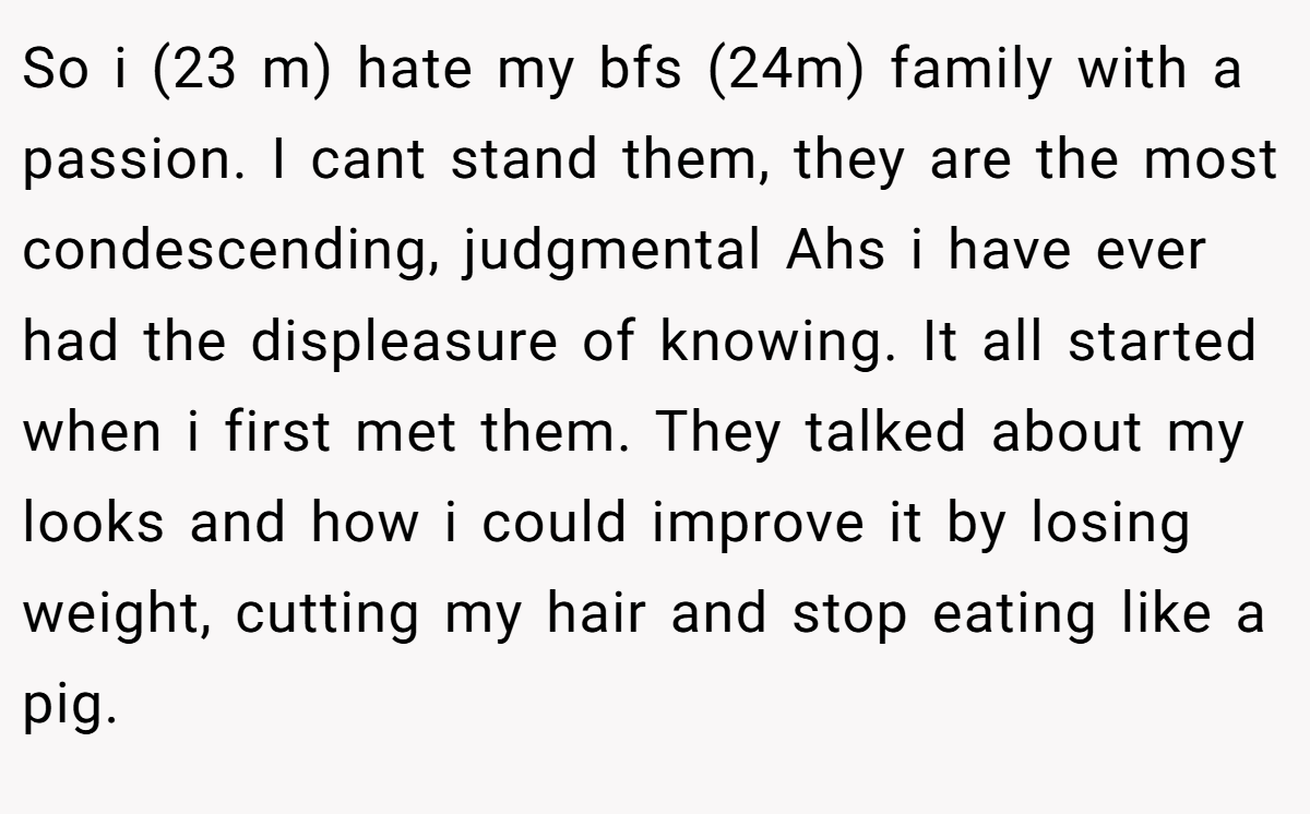 So i (23 m) hate my bfs (24m) family with a passion. I cant stand them, they are the most condescending, judgmental Ahs i have ever had the displeasure of knowing. It all started when i first met them. They talked about my looks and how i could improve it by losing weight, cutting my hair and stop eating like a pig.