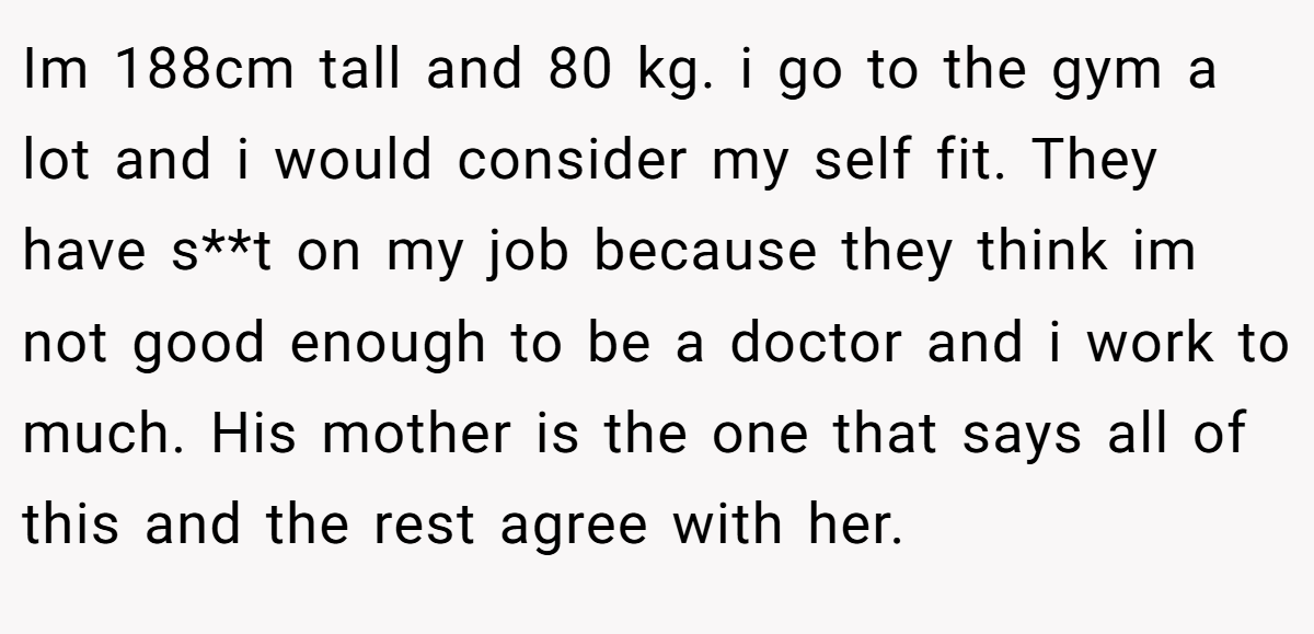 Im 188cm tall and 80 kg. i go to the gym a lot and i would consider my self fit. They have s**t on my job because they think im not good enough to be a doctor and i work to much. His mother is the one that says all of this and the rest agree with her.