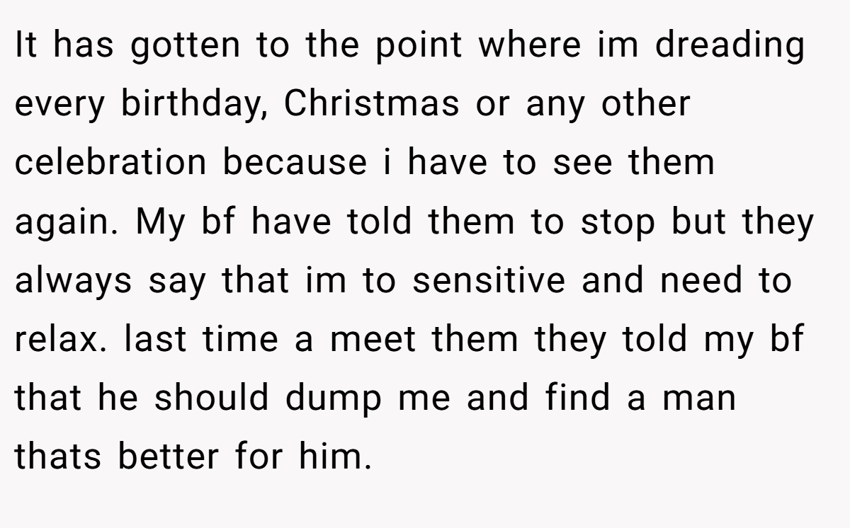 It has gotten to the point where im dreading every birthday, Christmas or any other celebration because i have to see them again. My bf have told them to stop but they always say that im to sensitive and need to relax. last time a meet them they told my bf that he should dump me and find a man thats better for him.
