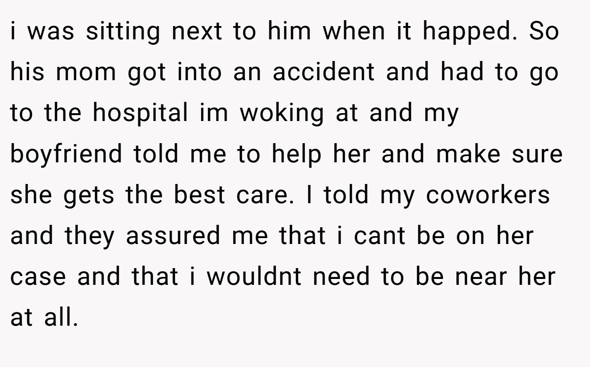i was sitting next to him when it happed. So his mom got into an accident and had to go to the hospital im woking at and my boyfriend told me to help her and make sure she gets the best care. I told my coworkers and they assured me that i cant be on her case and that i wouldnt need to be near her at all.