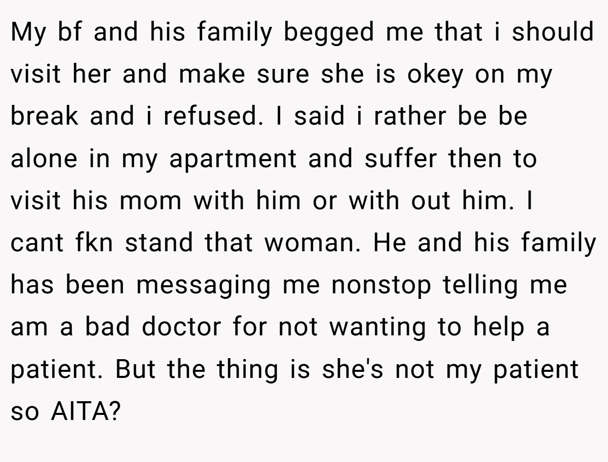My bf and his family begged me that i should visit her and make sure she is okey on my break and i refused. I said i rather be be alone in my apartment and suffer then to visit his mom with him or with out him. I cant fkn stand that woman. He and his family has been messaging me nonstop telling me am a bad doctor for not wanting to help a patient. But the thing is she's not my patient so AITA?