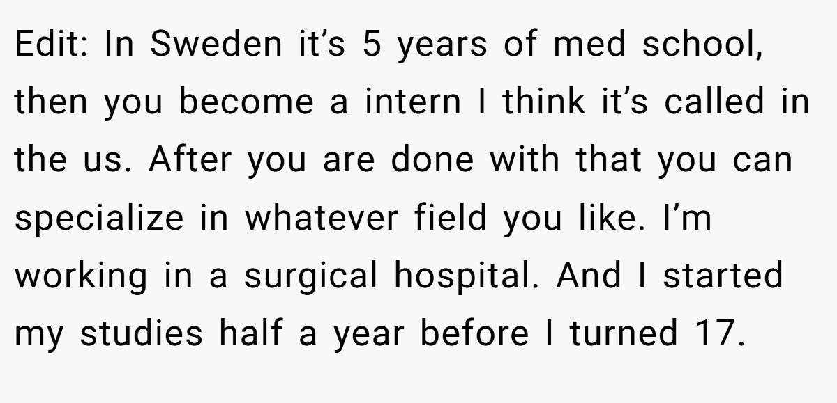 Edit: In Sweden it’s 5 years of med school, then you become a intern I think it’s called in the us. After you are done with that you can specialize in whatever field you like. I’m working in a surgical hospital. And I started my studies half a year before I turned 17.